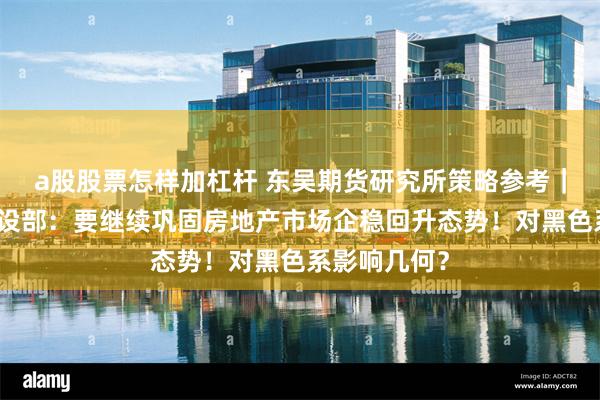 a股股票怎样加杠杆 东吴期货研究所策略参考｜住房城乡建设部：要继续巩固房地产市场企稳回升态势！对黑色系影响几何？