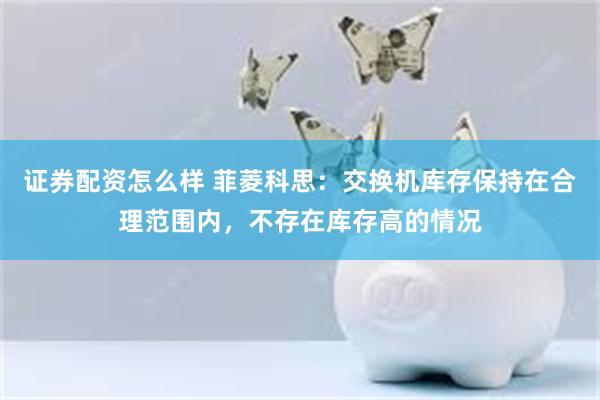 证券配资怎么样 菲菱科思：交换机库存保持在合理范围内，不存在库存高的情况