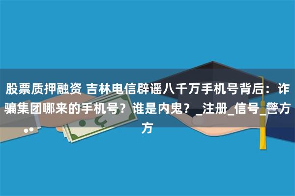股票质押融资 吉林电信辟谣八千万手机号背后：诈骗集团哪来的手机号？谁是内鬼？_注册_信号_警方