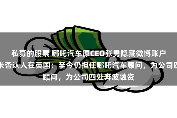 私募的股票 哪吒汽车原CEO张勇隐藏微博账户所有内容！未否认人在英国：至今仍担任哪吒汽车顾问，为公司四处奔波融资