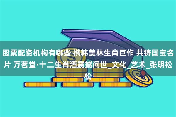 股票配资机构有哪些 携韩美林生肖巨作 共铸国宝名片 万茗堂·十二生肖酒震撼问世_文化_艺术_张明松