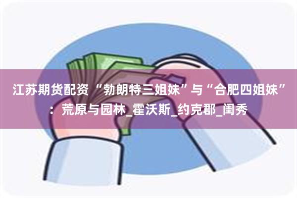 江苏期货配资 “勃朗特三姐妹”与“合肥四姐妹”：荒原与园林_霍沃斯_约克郡_闺秀