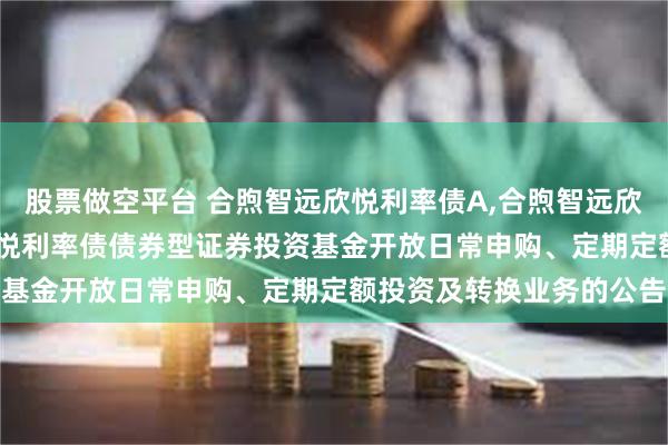 股票做空平台 合煦智远欣悦利率债A,合煦智远欣悦利率债C: 合煦智远欣悦利率债债券型证券投资基金开放日常申购、定期定额投资及转换业务的公告