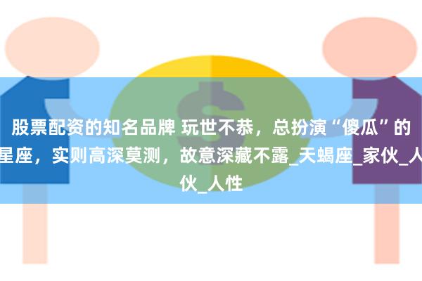 股票配资的知名品牌 玩世不恭，总扮演“傻瓜”的三星座，实则高深莫测，故意深藏不露_天蝎座_家伙_人性