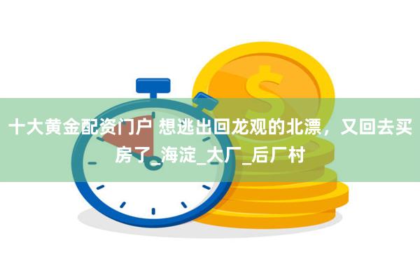 十大黄金配资门户 想逃出回龙观的北漂，又回去买房了_海淀_大厂_后厂村