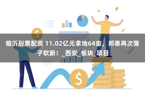 临沂股票配资 11.02亿元拿地64亩，邦泰再次落子软新！_西安_板块_项目