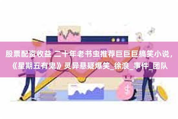 股票配资收益 二十年老书虫推荐巨巨巨搞笑小说，《星期五有鬼》灵异悬疑爆笑_徐浪_事件_团队