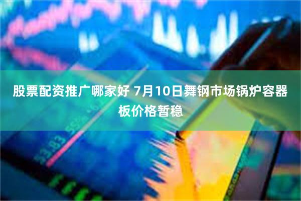 股票配资推广哪家好 7月10日舞钢市场锅炉容器板价格暂稳