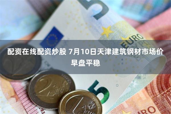 配资在线配资炒股 7月10日天津建筑钢材市场价早盘平稳