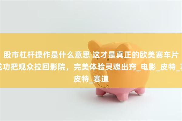 股市杠杆操作是什么意思 这才是真正的欧美赛车片，成功把观众拉回影院，完美体验灵魂出窍_电影_皮特_赛道