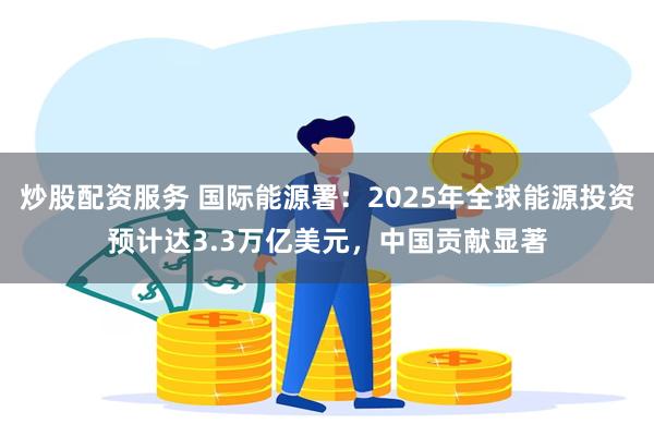 炒股配资服务 国际能源署：2025年全球能源投资预计达3.3万亿美元，中国贡献显著