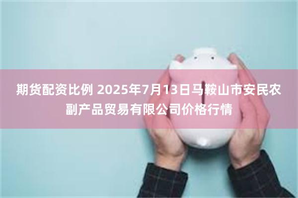 期货配资比例 2025年7月13日马鞍山市安民农副产品贸易有限公司价格行情