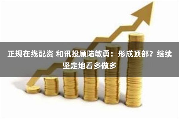 正规在线配资 和讯投顾陆敏勇：形成顶部？继续坚定地看多做多