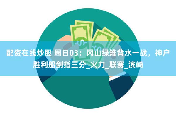 配资在线炒股 周日03：冈山绿雉背水一战，神户胜利船剑指三分_火力_联赛_滨崎
