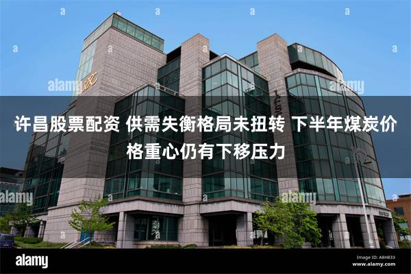 许昌股票配资 供需失衡格局未扭转 下半年煤炭价格重心仍有下移压力