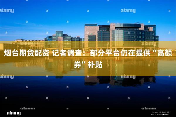 烟台期货配资 记者调查：部分平台仍在提供“高额券”补贴