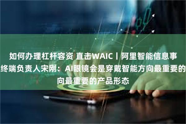 如何办理杠杆容资 直击WAIC丨阿里智能信息事业群智能终端负责人宋刚：AI眼镜会是穿戴智能方向最重要的产品形态