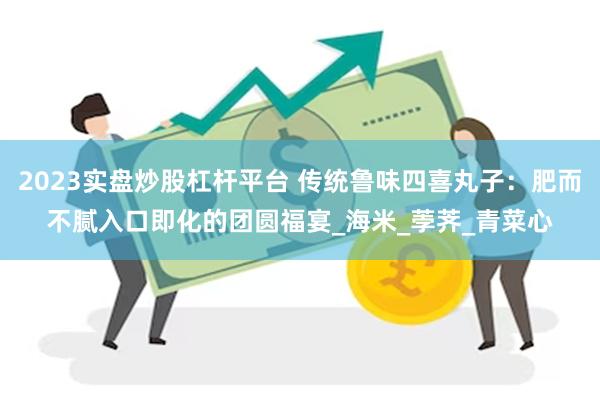 2023实盘炒股杠杆平台 传统鲁味四喜丸子：肥而不腻入口即化的团圆福宴_海米_荸荠_青菜心