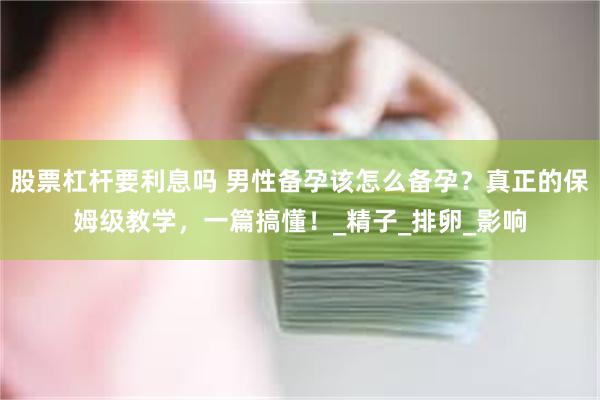 股票杠杆要利息吗 男性备孕该怎么备孕？真正的保姆级教学，一篇搞懂！_精子_排卵_影响
