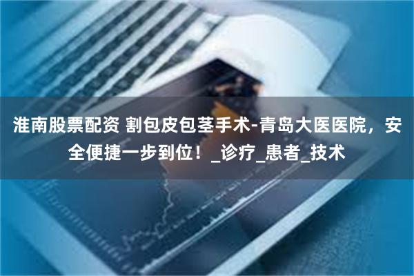 淮南股票配资 割包皮包茎手术-青岛大医医院，安全便捷一步到位！_诊疗_患者_技术