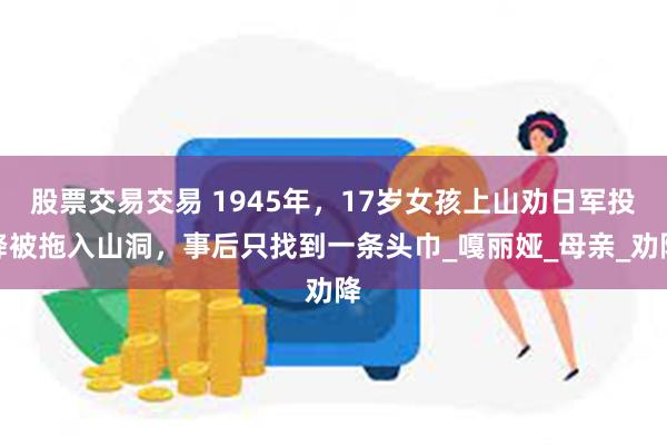 股票交易交易 1945年，17岁女孩上山劝日军投降被拖入山洞，事后只找到一条头巾_嘎丽娅_母亲_劝降