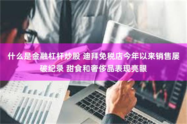 什么是金融杠杆炒股 迪拜免税店今年以来销售屡破纪录 甜食和奢侈品表现亮眼