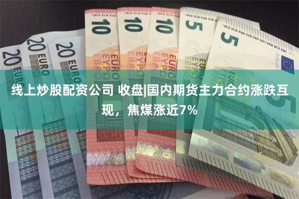 线上炒股配资公司 收盘|国内期货主力合约涨跌互现，焦煤涨近7%