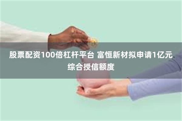 股票配资100倍杠杆平台 富恒新材拟申请1亿元综合授信额度
