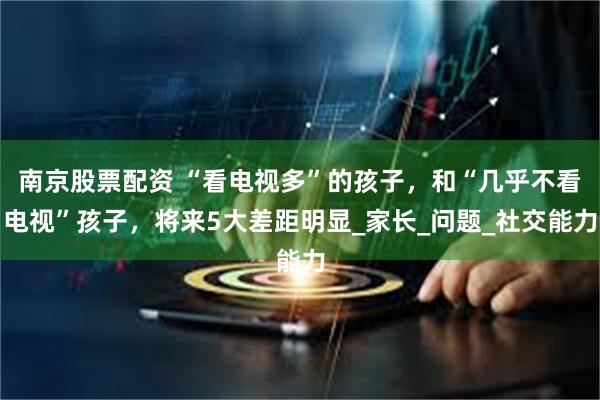南京股票配资 “看电视多”的孩子，和“几乎不看电视”孩子，将来5大差距明显_家长_问题_社交能力