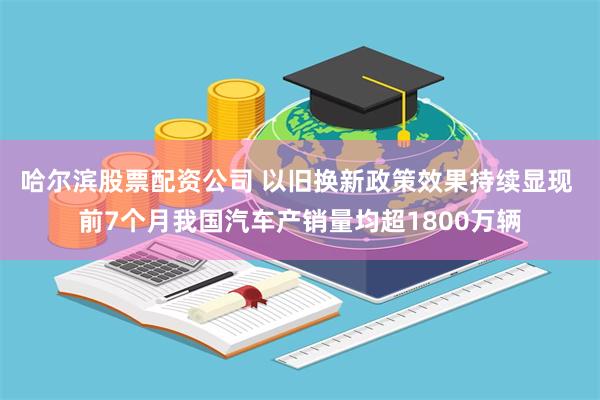 哈尔滨股票配资公司 以旧换新政策效果持续显现 前7个月我国汽车产销量均超1800万辆