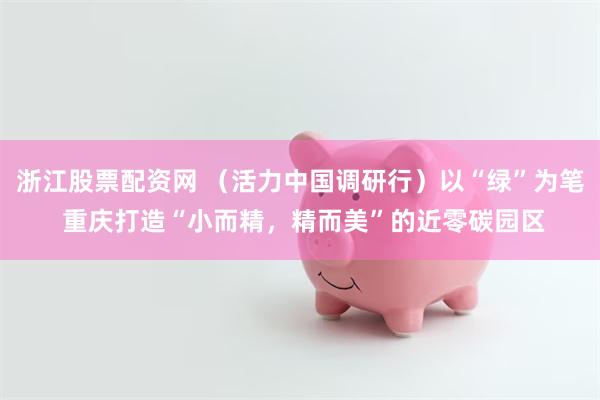 浙江股票配资网 （活力中国调研行）以“绿”为笔 重庆打造“小而精，精而美”的近零碳园区