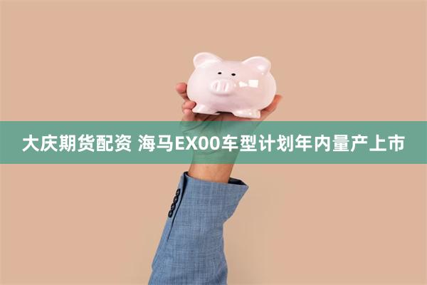 大庆期货配资 海马EX00车型计划年内量产上市