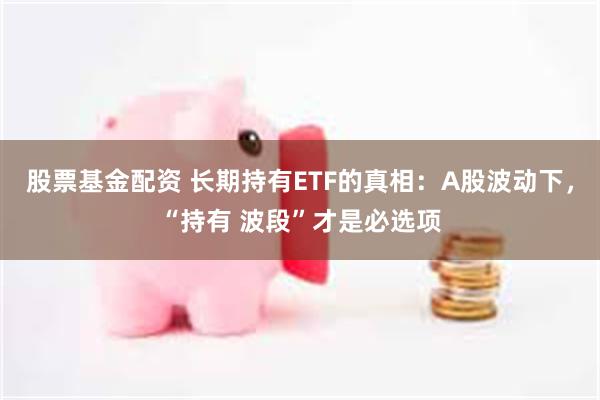 股票基金配资 长期持有ETF的真相：A股波动下，“持有 波段”才是必选项