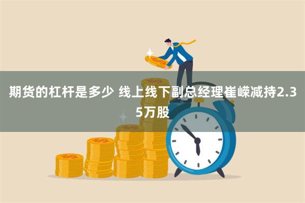 期货的杠杆是多少 线上线下副总经理崔嵘减持2.35万股