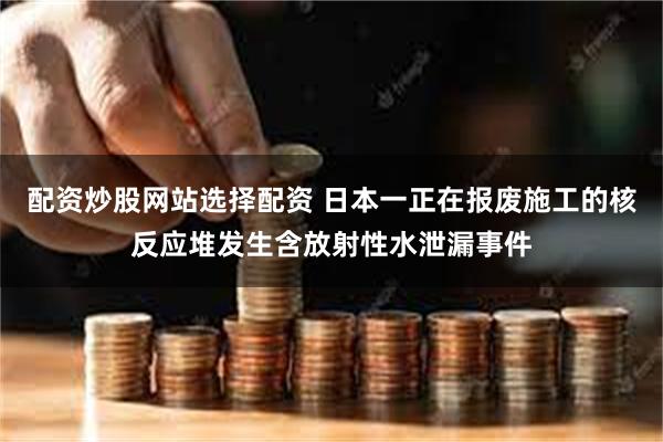 配资炒股网站选择配资 日本一正在报废施工的核反应堆发生含放射性水泄漏事件
